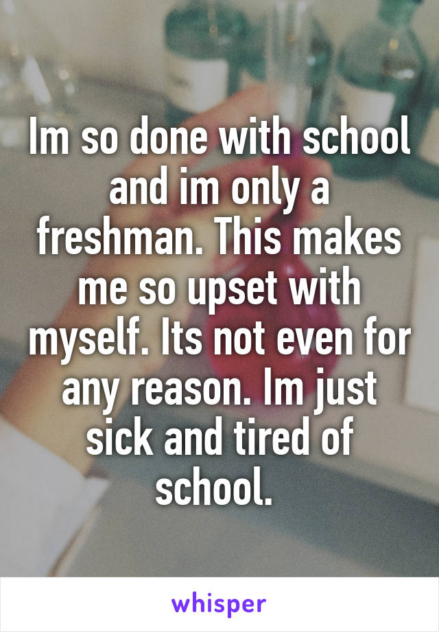 Im so done with school and im only a freshman. This makes me so upset with myself. Its not even for any reason. Im just sick and tired of school. 