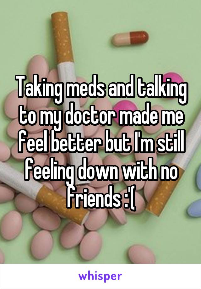 Taking meds and talking to my doctor made me feel better but I'm still feeling down with no friends :'(