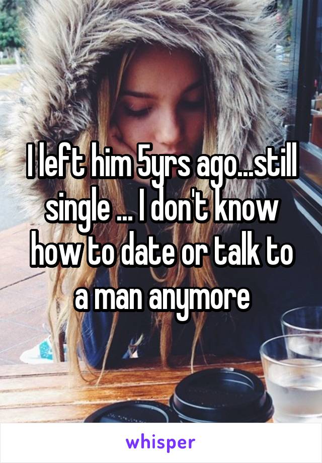 I left him 5yrs ago...still single ... I don't know how to date or talk to a man anymore