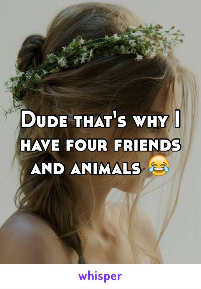 Dude that's why I have four friends and animals 😂