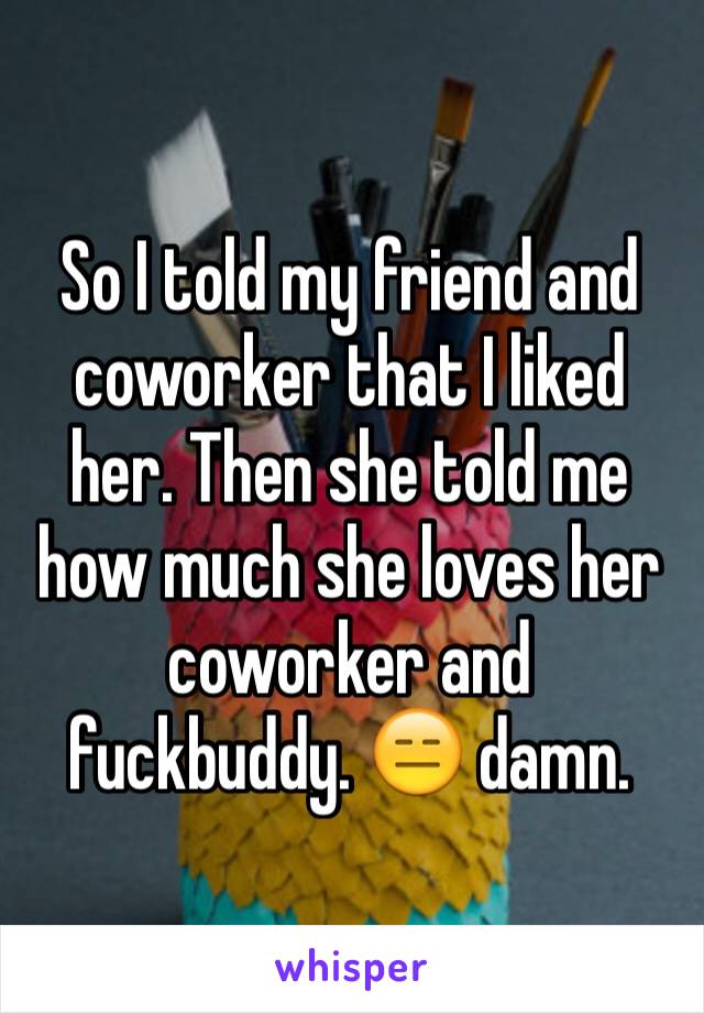 So I told my friend and coworker that I liked her. Then she told me how much she loves her coworker and fuckbuddy. 😑 damn.