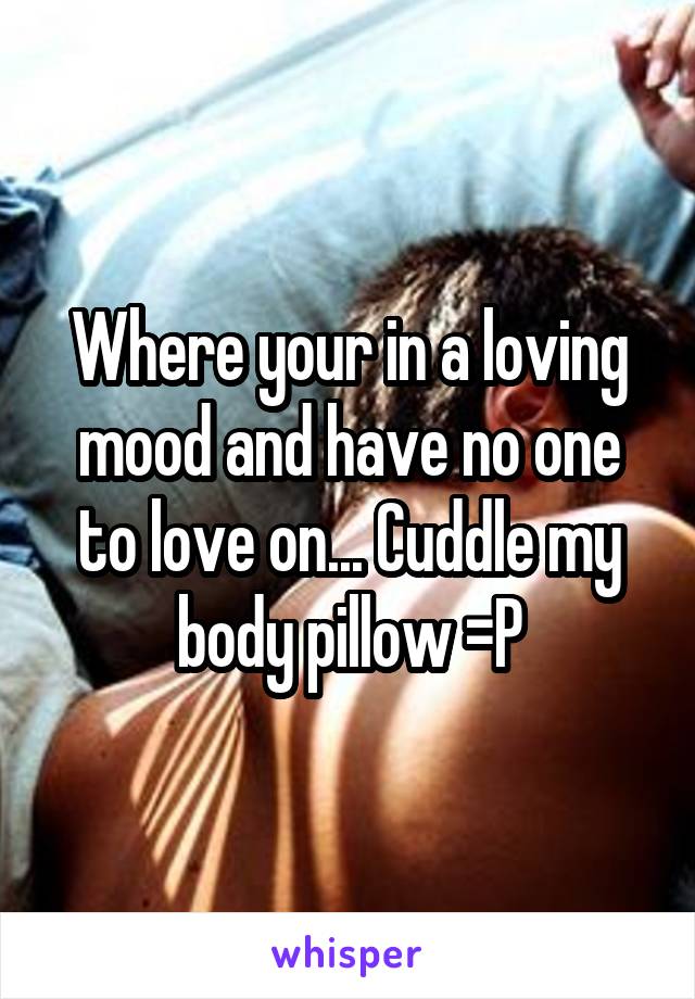 Where your in a loving mood and have no one to love on... Cuddle my body pillow =P
