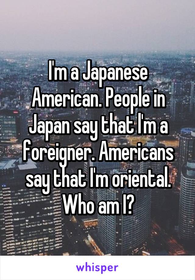 I'm a Japanese American. People in Japan say that l'm a foreigner. Americans say that I'm oriental. Who am I?