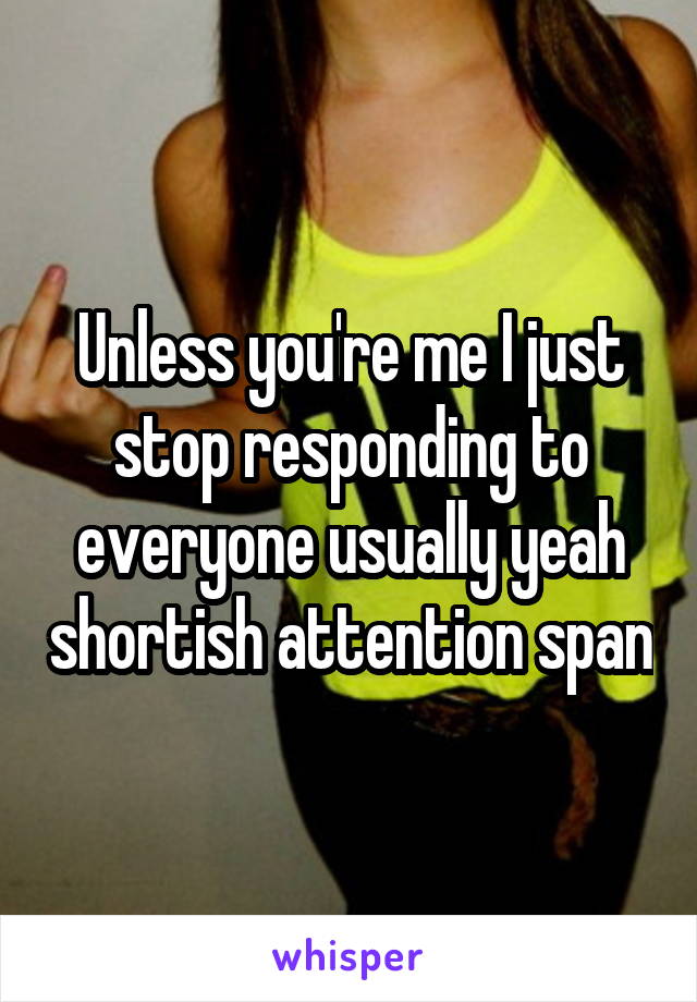 Unless you're me I just stop responding to everyone usually yeah shortish attention span