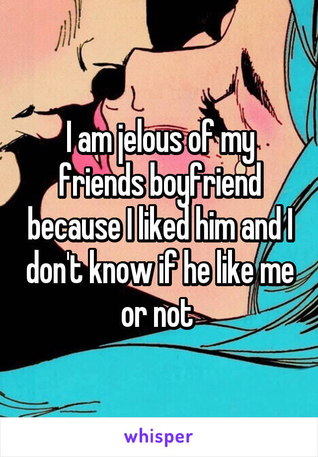 I am jelous of my friends boyfriend because I liked him and I don't know if he like me or not 