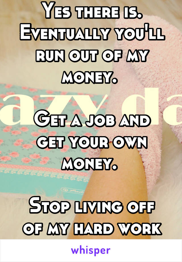 Yes there is. Eventually you'll run out of my money. 

Get a job and get your own money. 

Stop living off of my hard work you lazy fuck. 