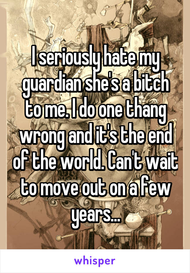 I seriously hate my guardian she's a bitch to me. I do one thang wrong and it's the end of the world. Can't wait to move out on a few years...