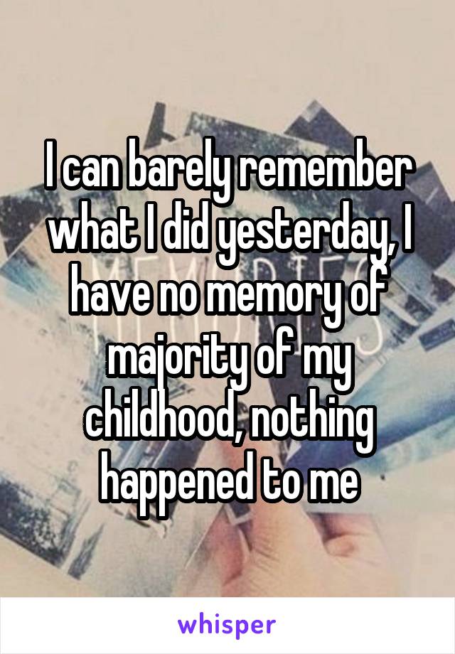 I can barely remember what I did yesterday, I have no memory of majority of my childhood, nothing happened to me