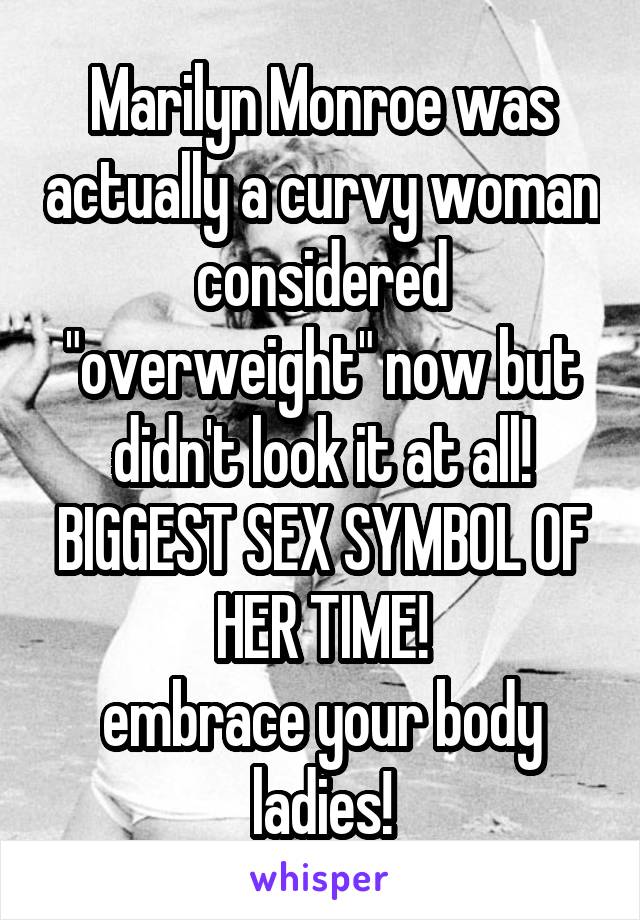 Marilyn Monroe was actually a curvy woman considered "overweight" now but didn't look it at all!
BIGGEST SEX SYMBOL OF HER TIME!
embrace your body ladies!