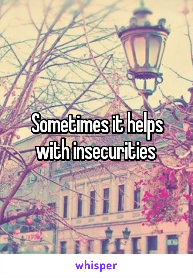 Sometimes it helps with insecurities 