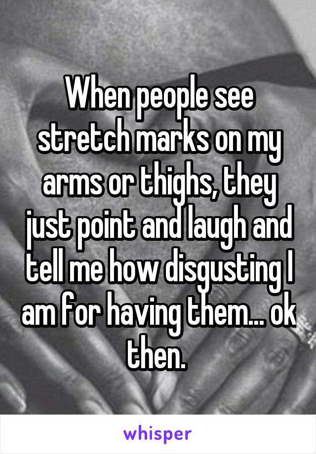 When people see stretch marks on my arms or thighs, they just point and laugh and tell me how disgusting I am for having them... ok then. 