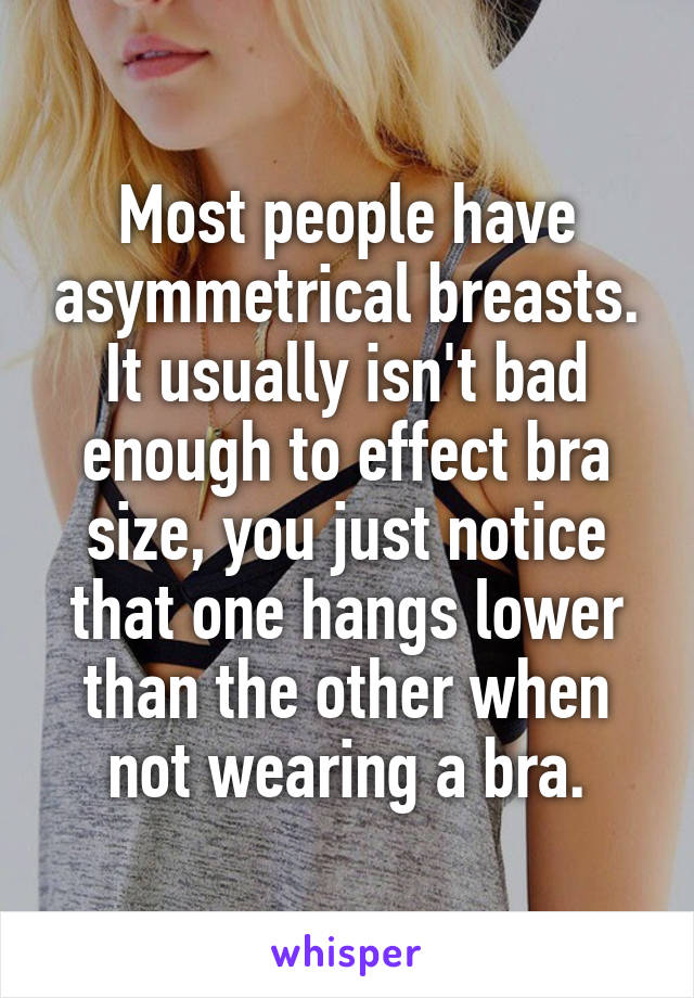 Most people have asymmetrical breasts. It usually isn't bad enough to effect bra size, you just notice that one hangs lower than the other when not wearing a bra.