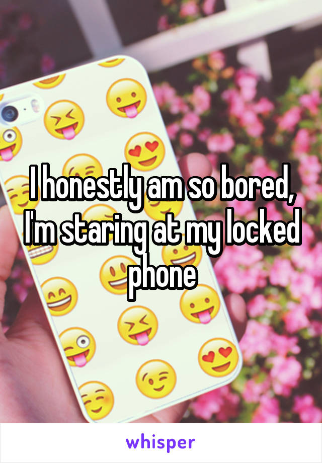 I honestly am so bored, I'm staring at my locked phone