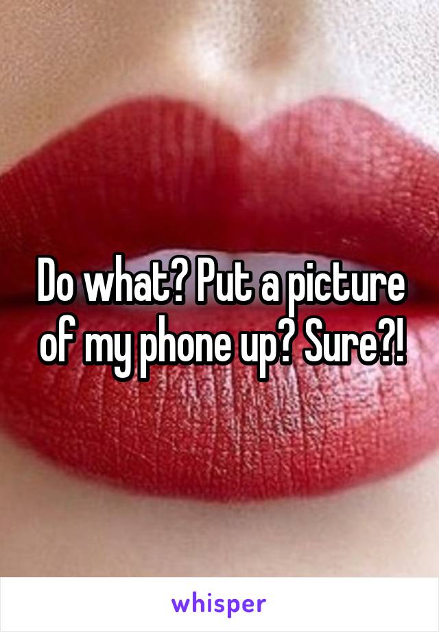 Do what? Put a picture of my phone up? Sure?!