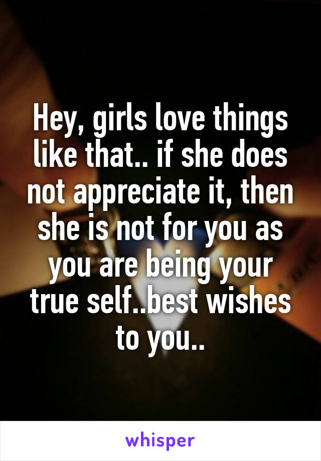 Hey, girls love things like that.. if she does not appreciate it, then she is not for you as you are being your true self..best wishes to you..