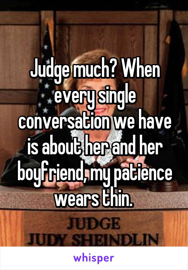 Judge much? When every single conversation we have is about her and her boyfriend, my patience wears thin. 
