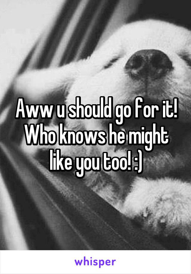 Aww u should go for it! Who knows he might like you too! :)