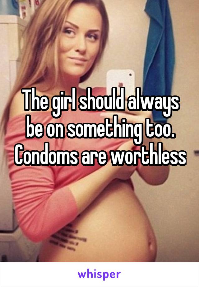 The girl should always be on something too. Condoms are worthless 