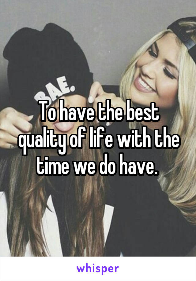 To have the best quality of life with the time we do have. 