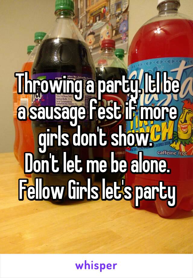 Throwing a party. Itl be a sausage fest if more girls don't show. 
Don't let me be alone. Fellow Girls let's party