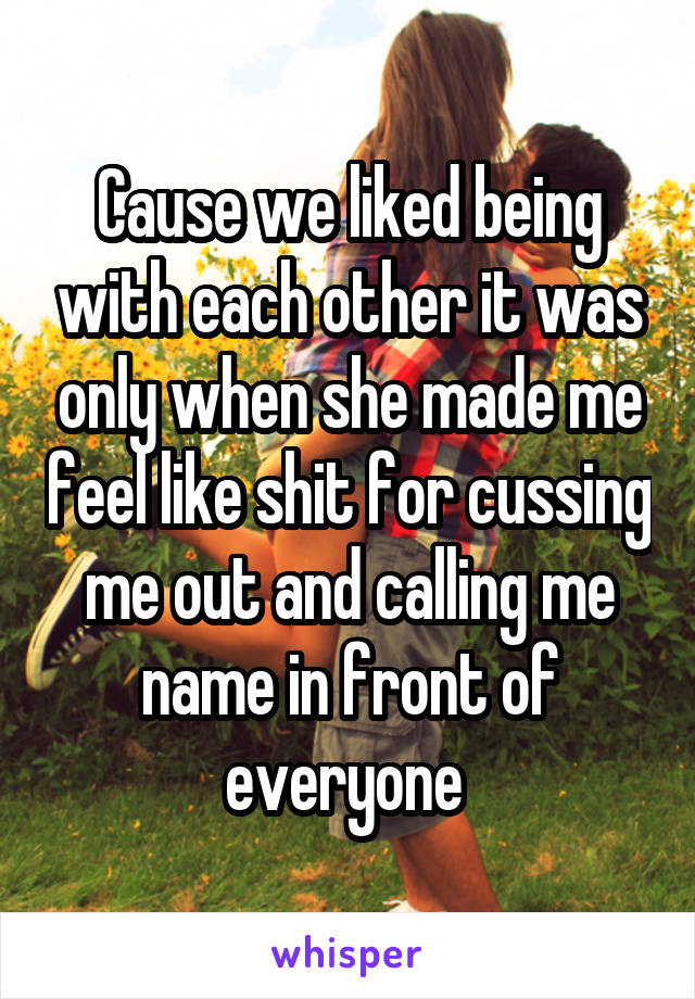 Cause we liked being with each other it was only when she made me feel like shit for cussing me out and calling me name in front of everyone 