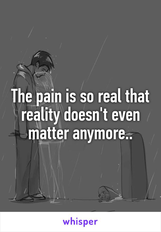 The pain is so real that reality doesn't even matter anymore..