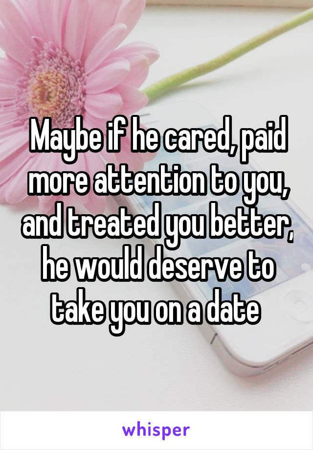 Maybe if he cared, paid more attention to you, and treated you better, he would deserve to take you on a date 