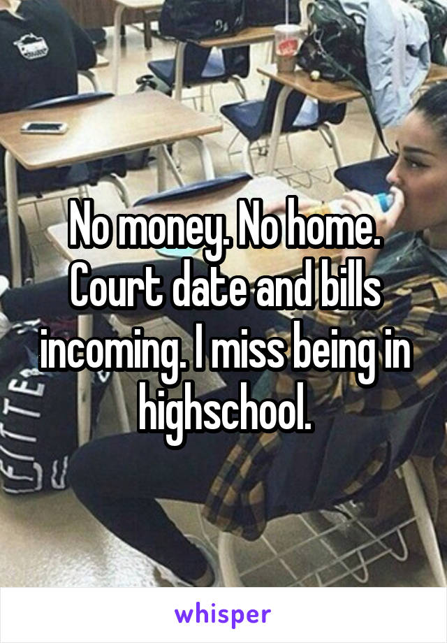 No money. No home. Court date and bills incoming. I miss being in highschool.
