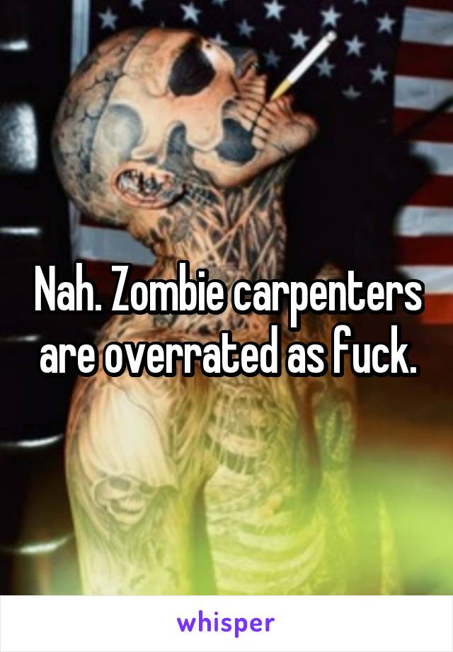 Nah. Zombie carpenters are overrated as fuck.