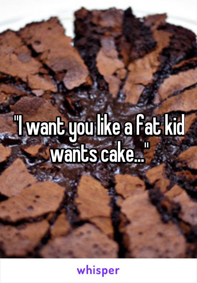 "I want you like a fat kid wants cake..."