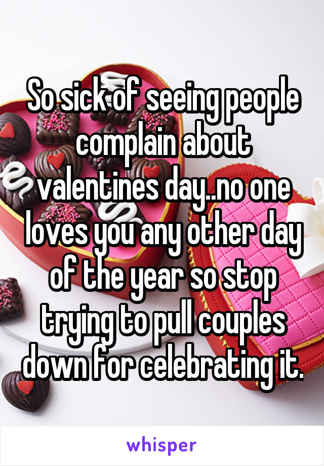 So sick of seeing people complain about valentines day..no one loves you any other day of the year so stop trying to pull couples down for celebrating it.