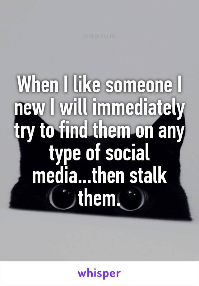 When I like someone I new I will immediately try to find them on any type of social media...then stalk them.