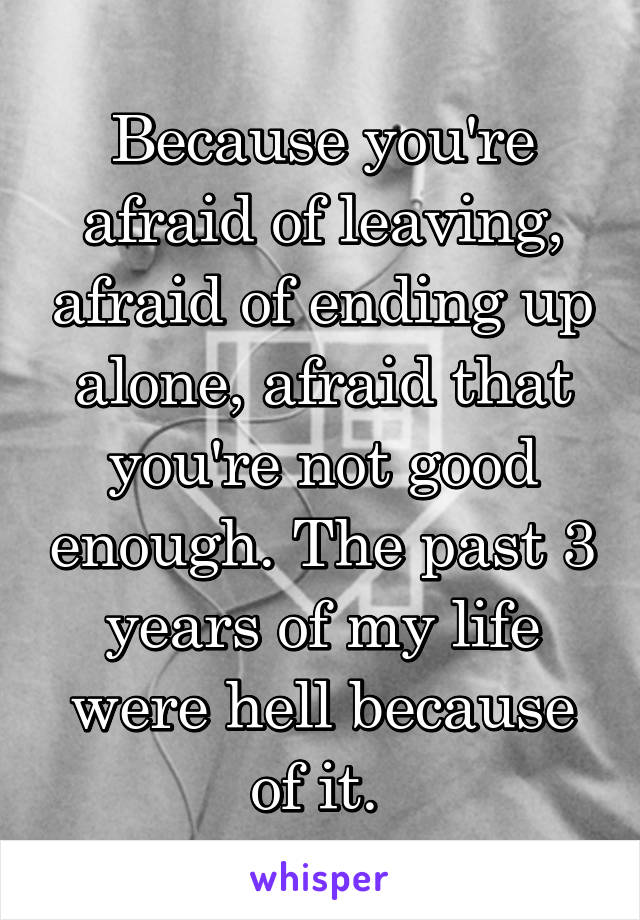 Because you're afraid of leaving, afraid of ending up alone, afraid that you're not good enough. The past 3 years of my life were hell because of it. 