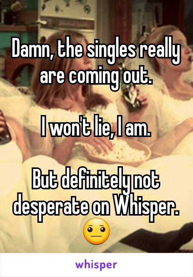 Damn, the singles really are coming out.

I won't lie, I am.

But definitely not desperate on Whisper. 😐