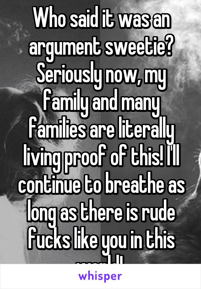 Who said it was an argument sweetie? Seriously now, my family and many families are literally living proof of this! I'll continue to breathe as long as there is rude fucks like you in this world! 