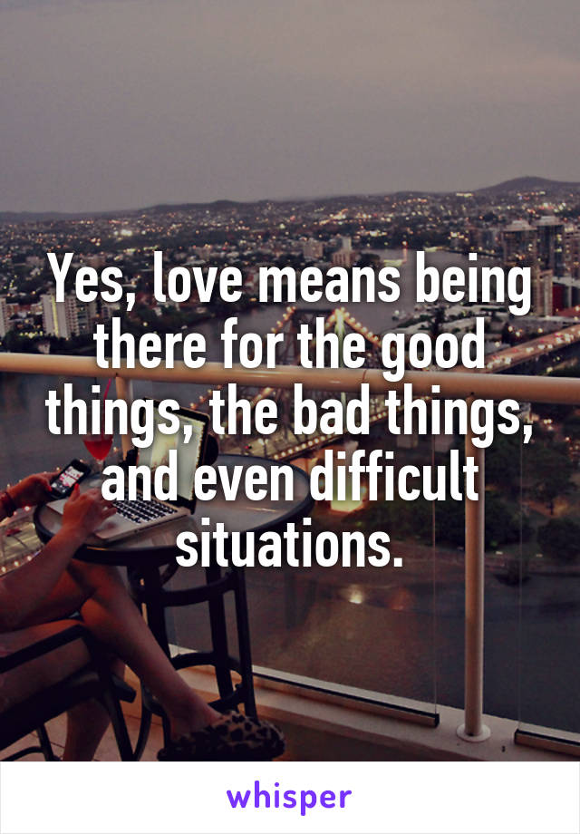 Yes, love means being there for the good things, the bad things, and even difficult situations.
