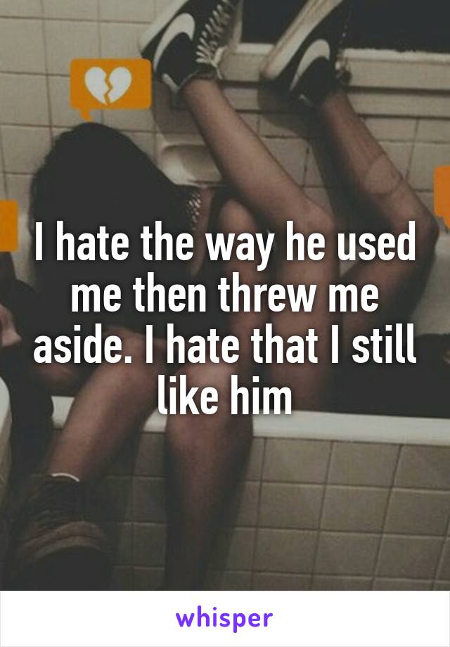 I hate the way he used me then threw me aside. I hate that I still like him