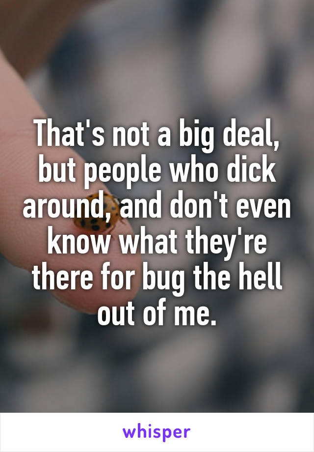 That's not a big deal, but people who dick around, and don't even know what they're there for bug the hell out of me.