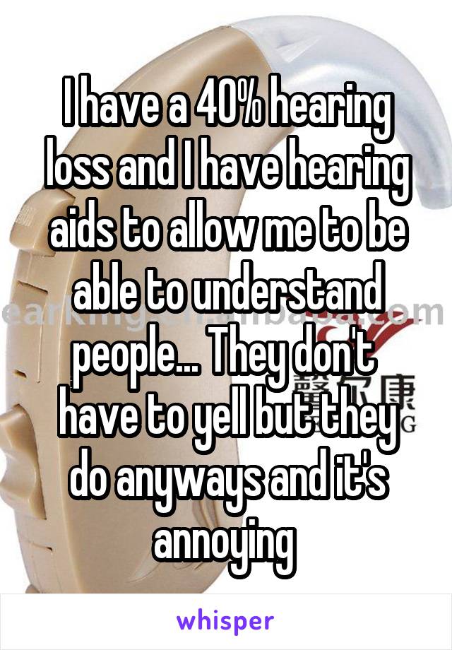 I have a 40% hearing loss and I have hearing aids to allow me to be able to understand people... They don't 
have to yell but they do anyways and it's annoying 