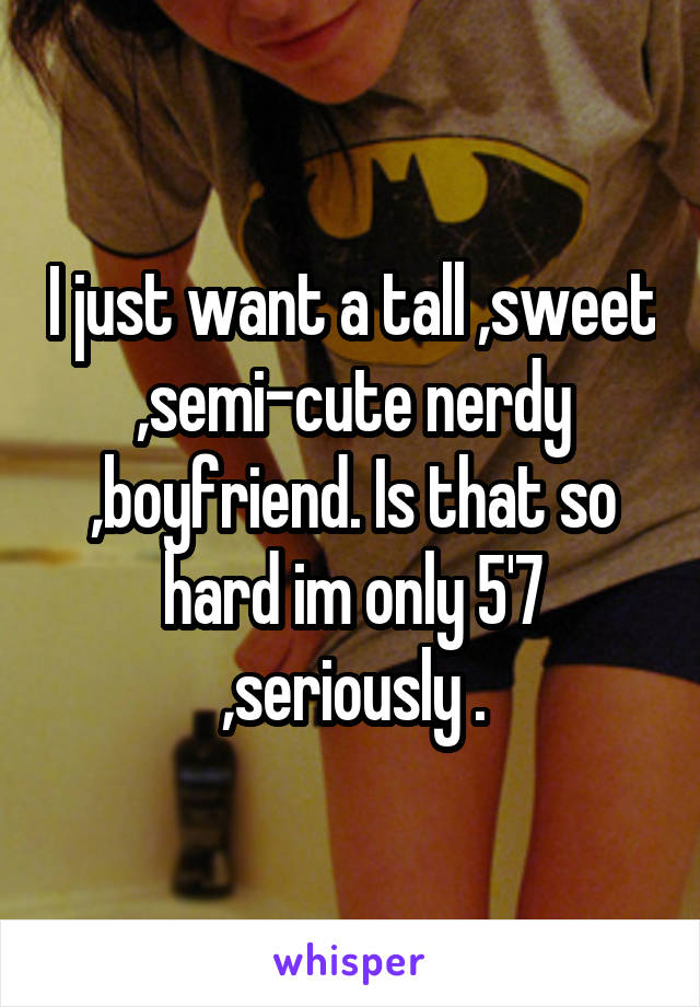 I just want a tall ,sweet ,semi-cute nerdy ,boyfriend. Is that so hard im only 5'7 ,seriously .