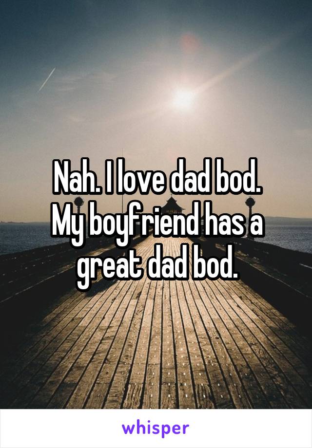 Nah. I love dad bod.
My boyfriend has a great dad bod.