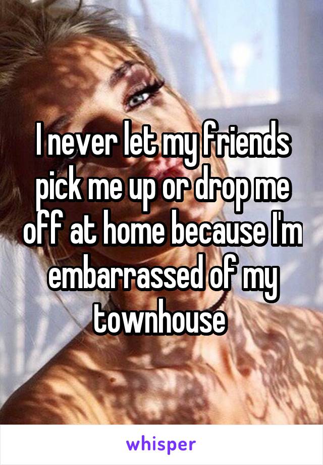 I never let my friends pick me up or drop me off at home because I'm embarrassed of my townhouse 