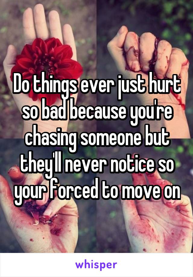 Do things ever just hurt so bad because you're chasing someone but they'll never notice so your forced to move on