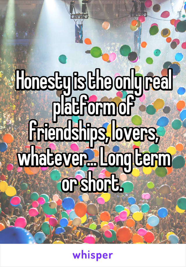 Honesty is the only real platform of friendships, lovers, whatever... Long term or short. 