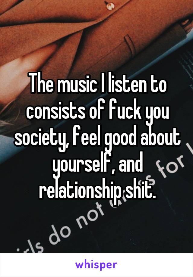 The music I listen to consists of fuck you society, feel good about yourself, and relationship shit.