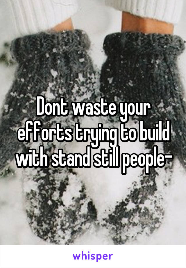 Dont waste your efforts trying to build with stand still people-