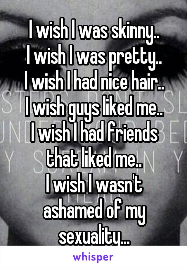 I wish I was skinny..
I wish I was pretty..
I wish I had nice hair..
I wish guys liked me..
I wish I had friends that liked me..
I wish I wasn't ashamed of my sexuality...