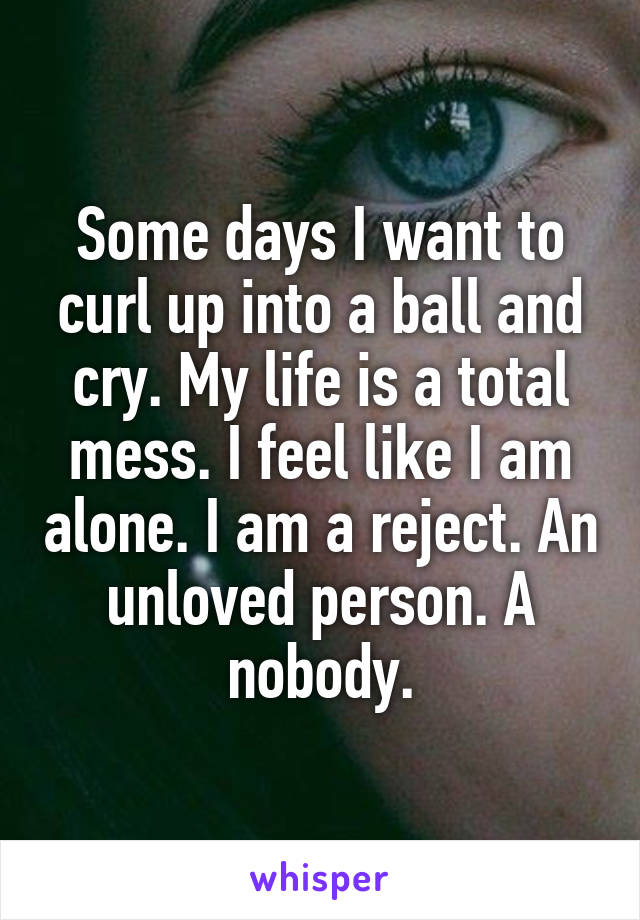 Some days I want to curl up into a ball and cry. My life is a total mess. I feel like I am alone. I am a reject. An unloved person. A nobody.