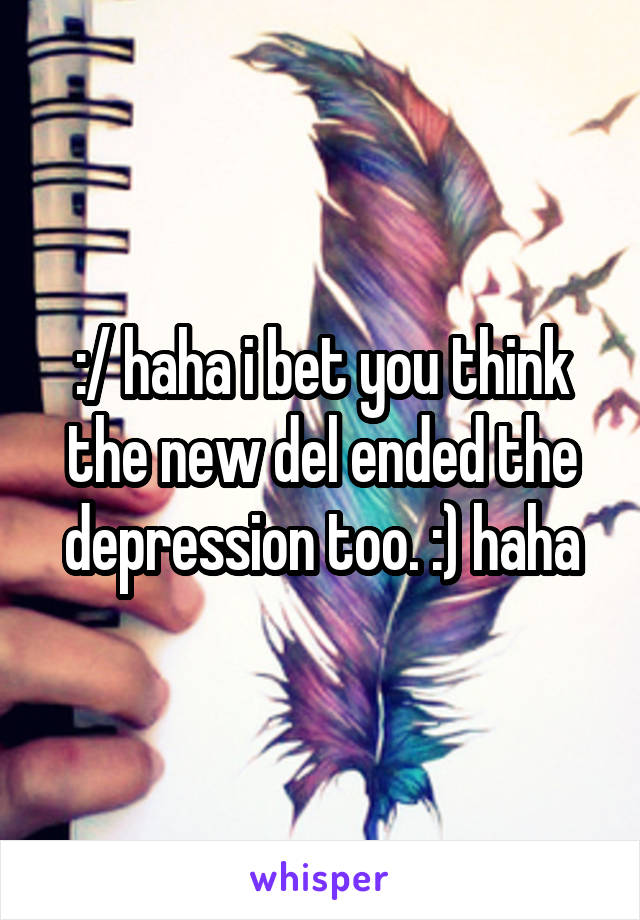 :/ haha i bet you think the new del ended the depression too. :) haha