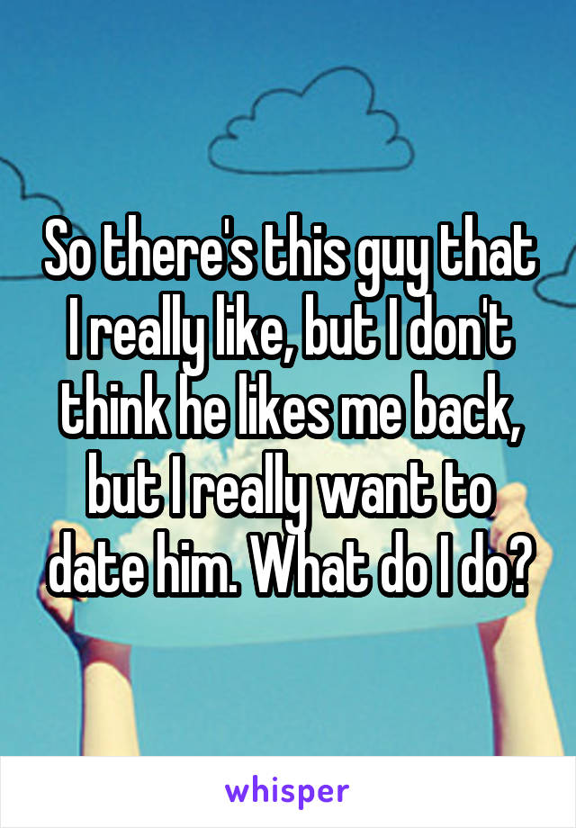 So there's this guy that I really like, but I don't think he likes me back, but I really want to date him. What do I do?